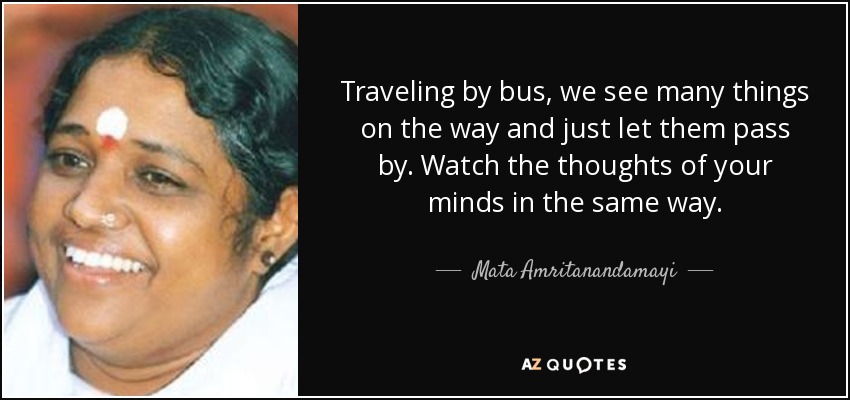 Traveling by bus, we see many things on the way and just let them pass by. Watch the thoughts of your minds in the same way. - Mata Amritanandamayi