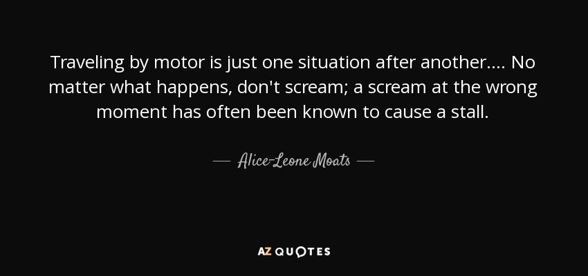 Traveling by motor is just one situation after another. ... No matter what happens, don't scream; a scream at the wrong moment has often been known to cause a stall. - Alice-Leone Moats