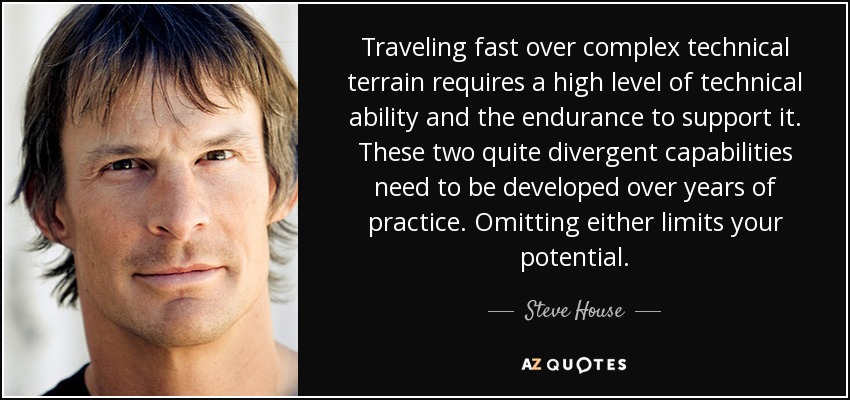 Traveling fast over complex technical terrain requires a high level of technical ability and the endurance to support it. These two quite divergent capabilities need to be developed over years of practice. Omitting either limits your potential. - Steve House