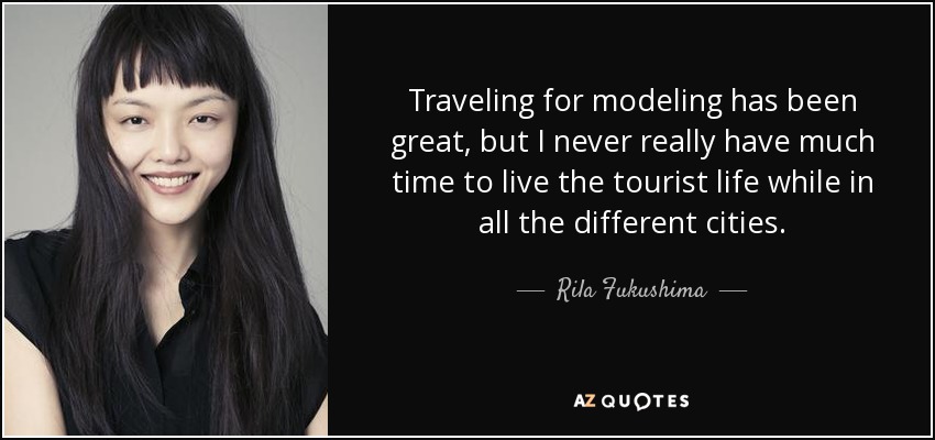 Traveling for modeling has been great, but I never really have much time to live the tourist life while in all the different cities. - Rila Fukushima
