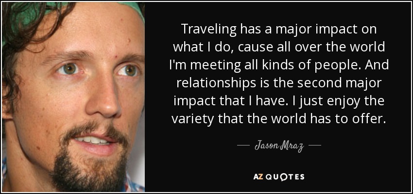 Traveling has a major impact on what I do, cause all over the world I'm meeting all kinds of people. And relationships is the second major impact that I have. I just enjoy the variety that the world has to offer. - Jason Mraz