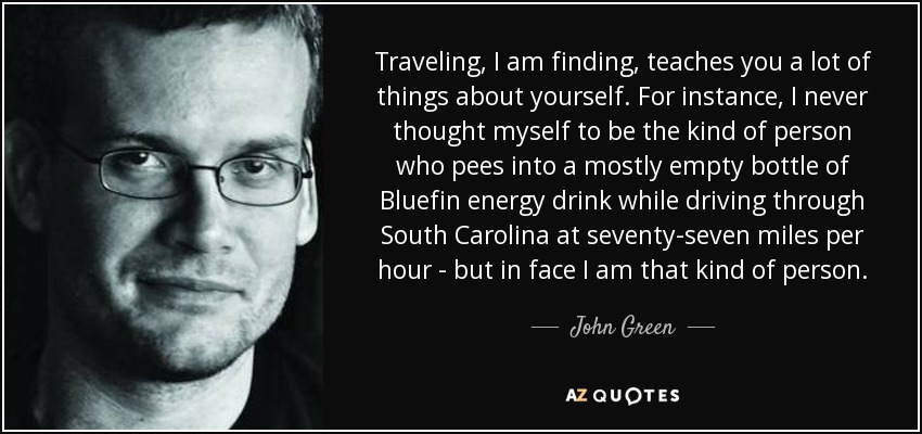 Traveling, I am finding, teaches you a lot of things about yourself. For instance, I never thought myself to be the kind of person who pees into a mostly empty bottle of Bluefin energy drink while driving through South Carolina at seventy-seven miles per hour - but in face I am that kind of person. - John Green