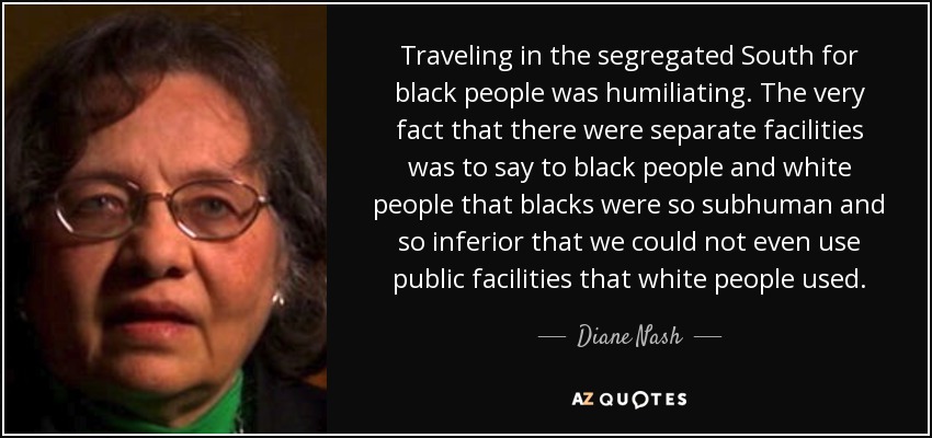 Traveling in the segregated South for black people was humiliating. The very fact that there were separate facilities was to say to black people and white people that blacks were so subhuman and so inferior that we could not even use public facilities that white people used. - Diane Nash