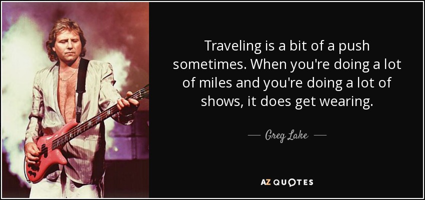 Traveling is a bit of a push sometimes. When you're doing a lot of miles and you're doing a lot of shows, it does get wearing. - Greg Lake