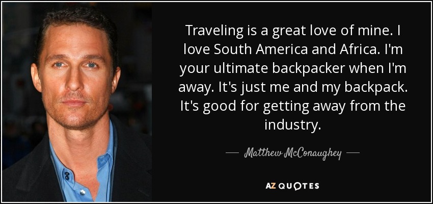 Traveling is a great love of mine. I love South America and Africa. I'm your ultimate backpacker when I'm away. It's just me and my backpack. It's good for getting away from the industry. - Matthew McConaughey