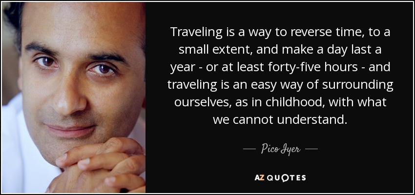 Traveling is a way to reverse time, to a small extent, and make a day last a year - or at least forty-five hours - and traveling is an easy way of surrounding ourselves, as in childhood, with what we cannot understand. - Pico Iyer