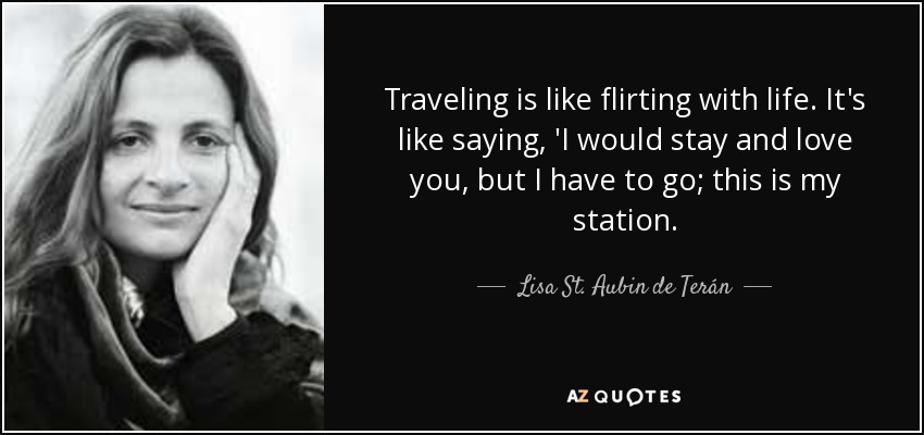 Traveling is like flirting with life. It's like saying, 'I would stay and love you, but I have to go; this is my station. - Lisa St. Aubin de Terán