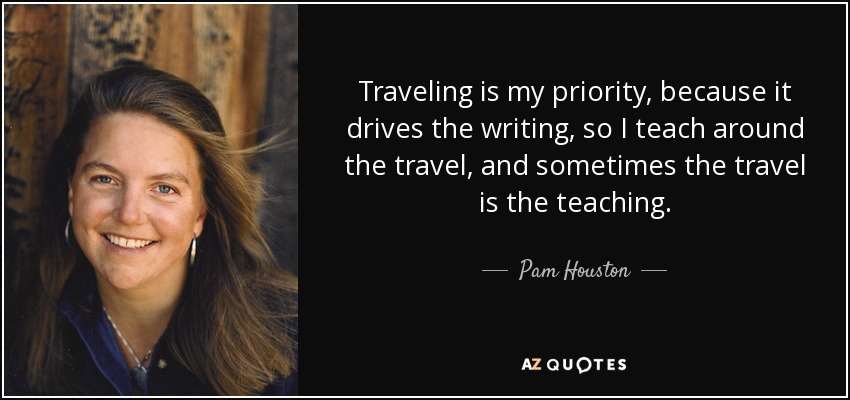 Traveling is my priority, because it drives the writing, so I teach around the travel, and sometimes the travel is the teaching. - Pam Houston