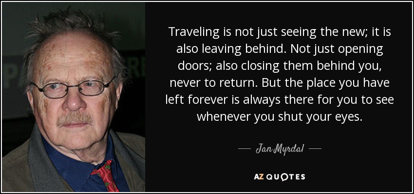 Traveling is not just seeing the new; it is also leaving behind. Not just opening doors; also closing them behind you, never to return. But the place you have left forever is always there for you to see whenever you shut your eyes. - Jan Myrdal