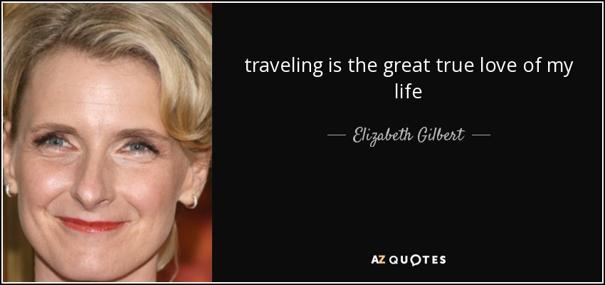 traveling is the great true love of my life - Elizabeth Gilbert