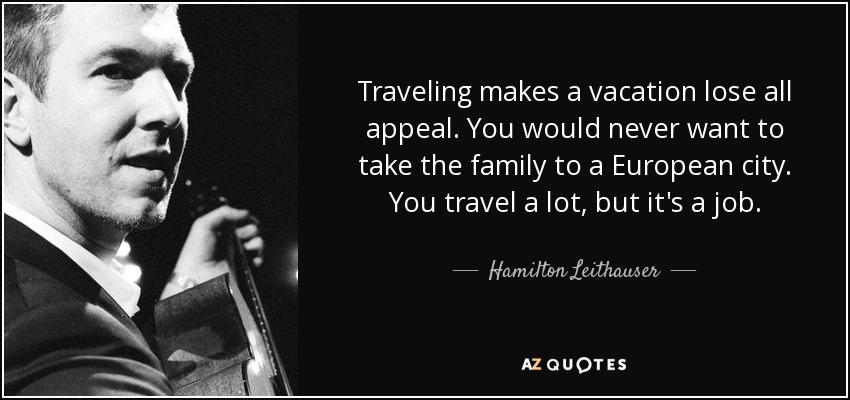 Traveling makes a vacation lose all appeal. You would never want to take the family to a European city. You travel a lot, but it's a job. - Hamilton Leithauser
