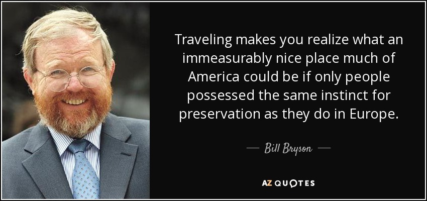 Traveling makes you realize what an immeasurably nice place much of America could be if only people possessed the same instinct for preservation as they do in Europe. - Bill Bryson