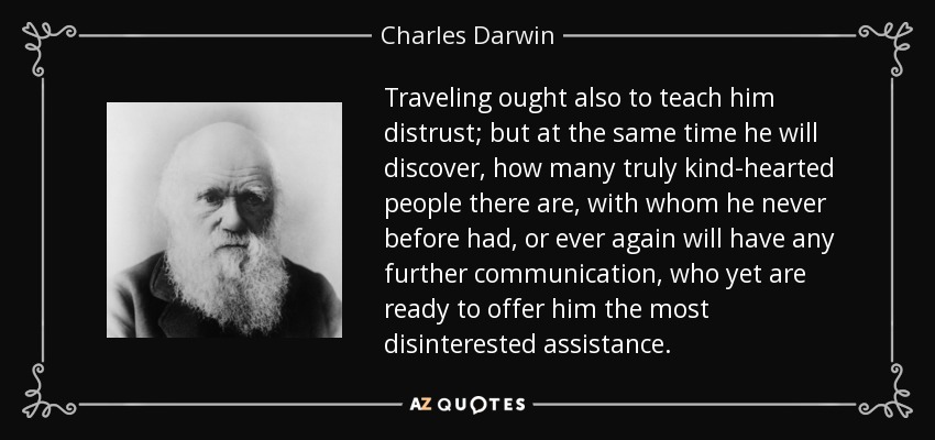 Traveling ought also to teach him distrust; but at the same time he will discover, how many truly kind-hearted people there are, with whom he never before had, or ever again will have any further communication, who yet are ready to offer him the most disinterested assistance. - Charles Darwin