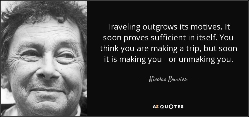 Traveling outgrows its motives. It soon proves sufficient in itself. You think you are making a trip, but soon it is making you - or unmaking you. - Nicolas Bouvier