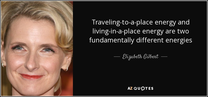 Traveling-to-a-place energy and living-in-a-place energy are two fundamentally different energies - Elizabeth Gilbert