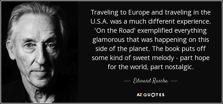 Traveling to Europe and traveling in the U.S.A. was a much different experience. 'On the Road' exemplified everything glamorous that was happening on this side of the planet. The book puts off some kind of sweet melody - part hope for the world, part nostalgic. - Edward Ruscha