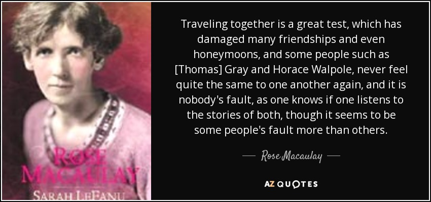 Traveling together is a great test, which has damaged many friendships and even honeymoons, and some people such as [Thomas] Gray and Horace Walpole, never feel quite the same to one another again, and it is nobody's fault, as one knows if one listens to the stories of both, though it seems to be some people's fault more than others. - Rose Macaulay