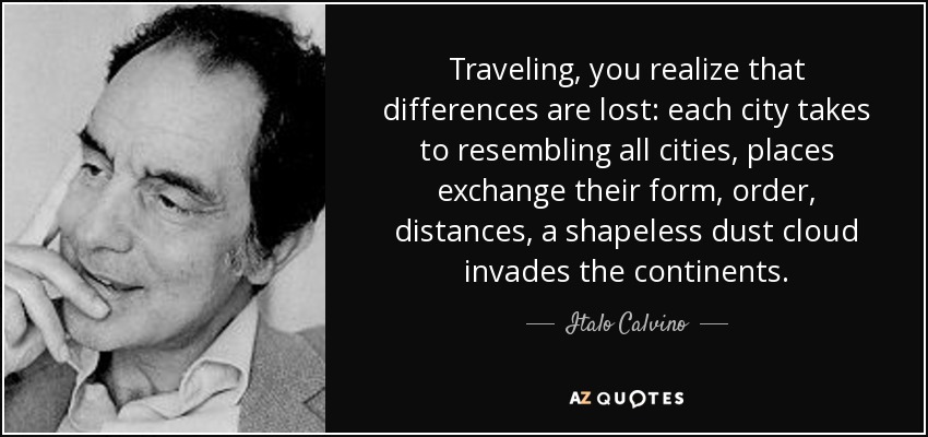 Traveling, you realize that differences are lost: each city takes to resembling all cities, places exchange their form, order, distances, a shapeless dust cloud invades the continents. - Italo Calvino