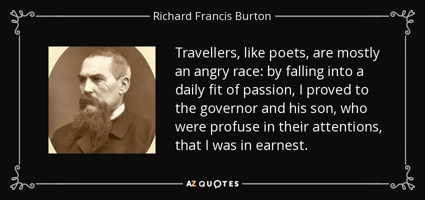 Travellers, like poets, are mostly an angry race: by falling into a daily fit of passion, I proved to the governor and his son, who were profuse in their attentions, that I was in earnest. - Richard Francis Burton