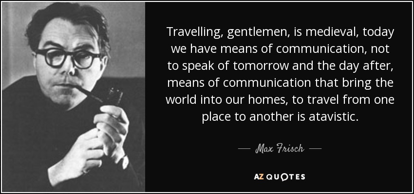 Travelling, gentlemen, is medieval, today we have means of communication, not to speak of tomorrow and the day after, means of communication that bring the world into our homes, to travel from one place to another is atavistic. - Max Frisch