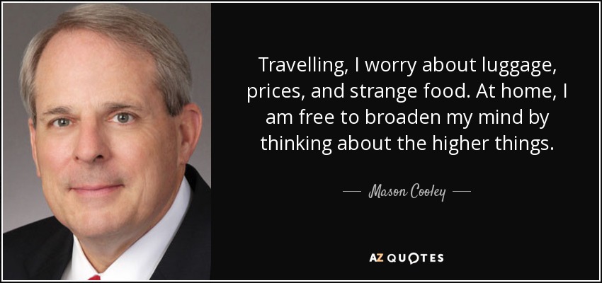 Travelling, I worry about luggage, prices, and strange food. At home, I am free to broaden my mind by thinking about the higher things. - Mason Cooley