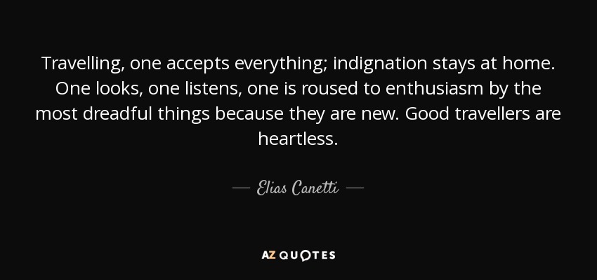 Travelling, one accepts everything; indignation stays at home. One looks, one listens, one is roused to enthusiasm by the most dreadful things because they are new. Good travellers are heartless. - Elias Canetti