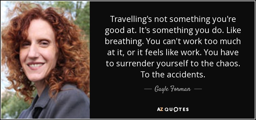 Travelling's not something you're good at. It's something you do. Like breathing. You can't work too much at it, or it feels like work. You have to surrender yourself to the chaos. To the accidents. - Gayle Forman