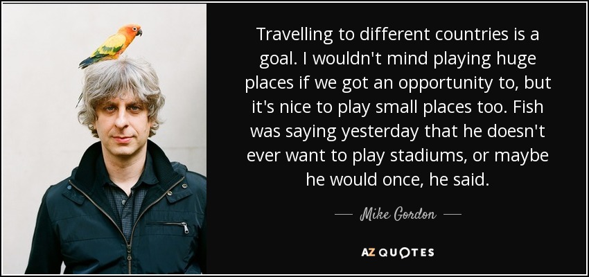 Travelling to different countries is a goal. I wouldn't mind playing huge places if we got an opportunity to, but it's nice to play small places too. Fish was saying yesterday that he doesn't ever want to play stadiums, or maybe he would once, he said. - Mike Gordon
