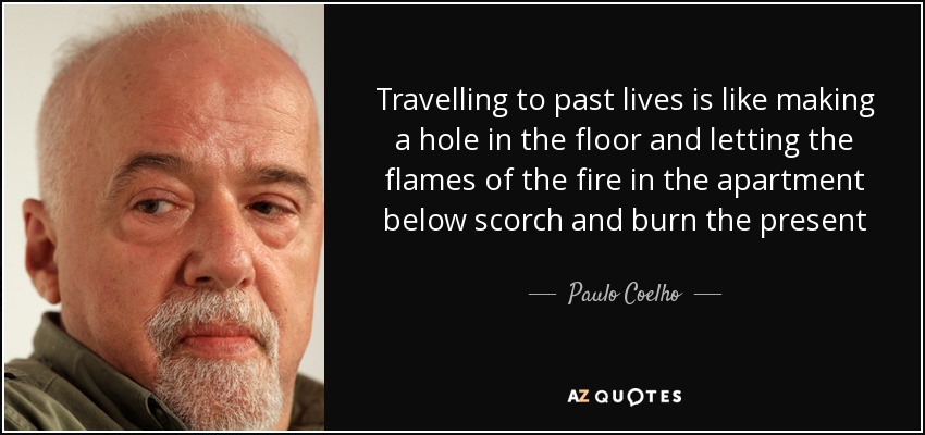 Travelling to past lives is like making a hole in the floor and letting the flames of the fire in the apartment below scorch and burn the present - Paulo Coelho