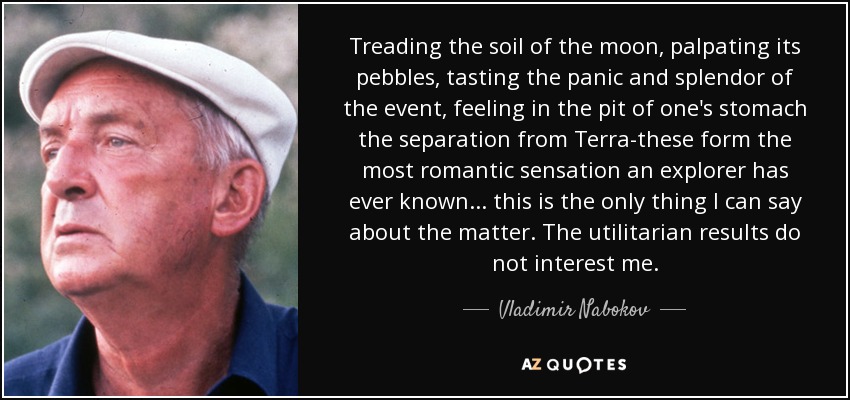 Treading the soil of the moon, palpating its pebbles, tasting the panic and splendor of the event, feeling in the pit of one's stomach the separation from Terra-these form the most romantic sensation an explorer has ever known . . . this is the only thing I can say about the matter. The utilitarian results do not interest me. - Vladimir Nabokov