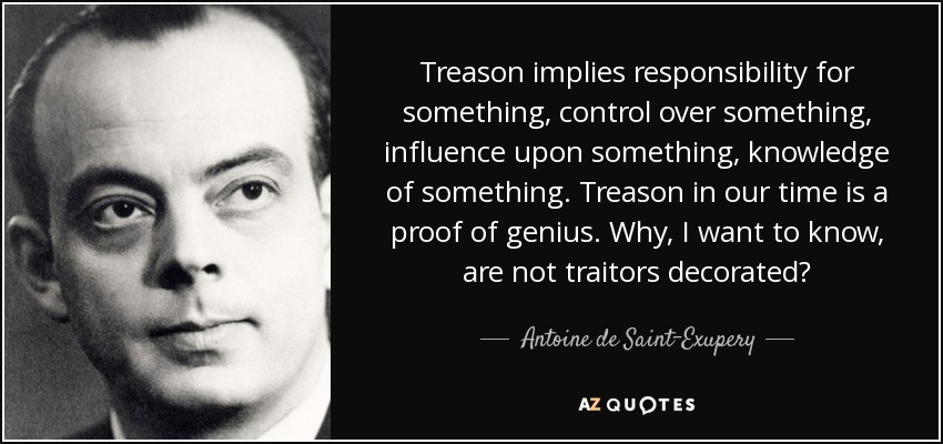 Treason implies responsibility for something, control over something, influence upon something, knowledge of something. Treason in our time is a proof of genius. Why, I want to know, are not traitors decorated? - Antoine de Saint-Exupery