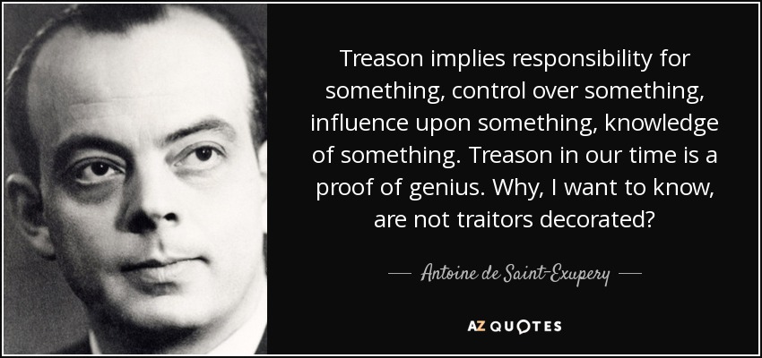 Treason implies responsibility for something, control over something, influence upon something, knowledge of something. Treason in our time is a proof of genius. Why, I want to know, are not traitors decorated? - Antoine de Saint-Exupery