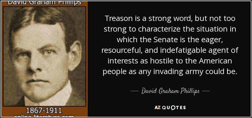 Treason is a strong word, but not too strong to characterize the situation in which the Senate is the eager, resourceful, and indefatigable agent of interests as hostile to the American people as any invading army could be. - David Graham Phillips