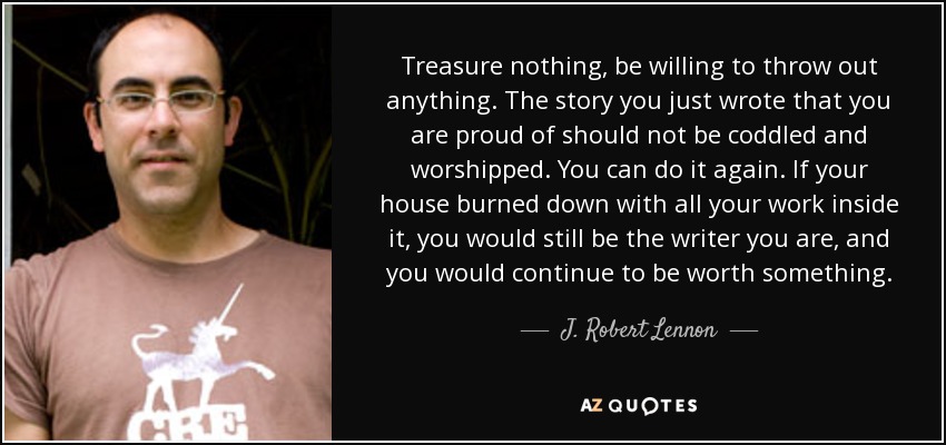 Treasure nothing, be willing to throw out anything. The story you just wrote that you are proud of should not be coddled and worshipped. You can do it again. If your house burned down with all your work inside it, you would still be the writer you are, and you would continue to be worth something. - J. Robert Lennon