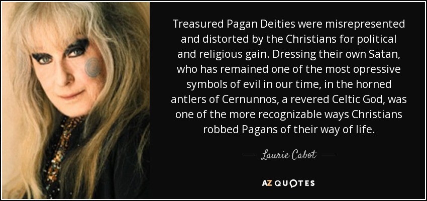Treasured Pagan Deities were misrepresented and distorted by the Christians for political and religious gain. Dressing their own Satan, who has remained one of the most opressive symbols of evil in our time, in the horned antlers of Cernunnos, a revered Celtic God, was one of the more recognizable ways Christians robbed Pagans of their way of life. - Laurie Cabot