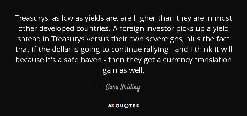 Treasurys, as low as yields are, are higher than they are in most other developed countries. A foreign investor picks up a yield spread in Treasurys versus their own sovereigns, plus the fact that if the dollar is going to continue rallying - and I think it will because it's a safe haven - then they get a currency translation gain as well. - Gary Shilling