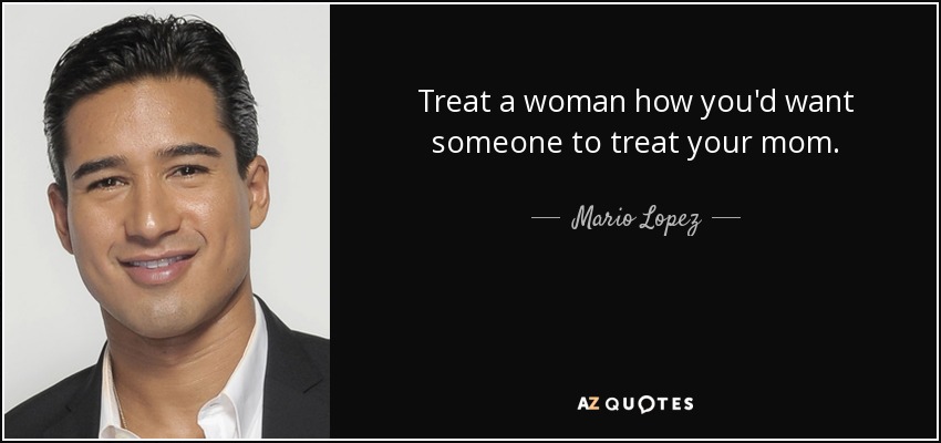 Treat a woman how you'd want someone to treat your mom. - Mario Lopez