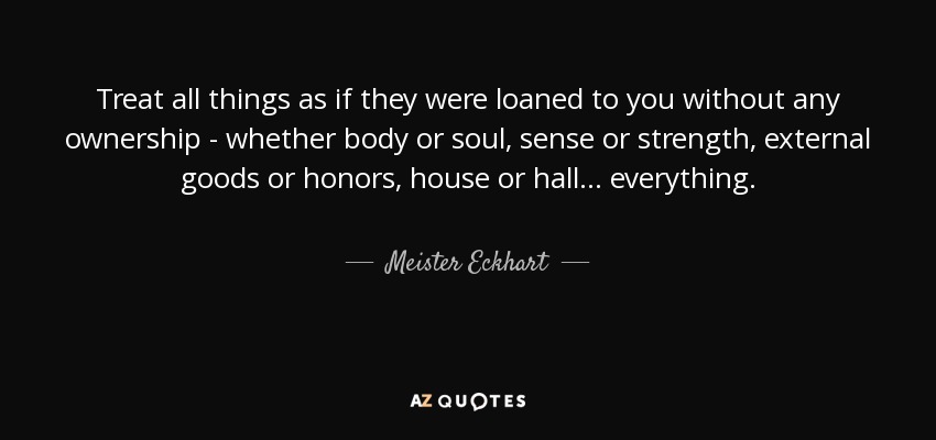 Treat all things as if they were loaned to you without any ownership - whether body or soul, sense or strength, external goods or honors, house or hall . . . everything. - Meister Eckhart
