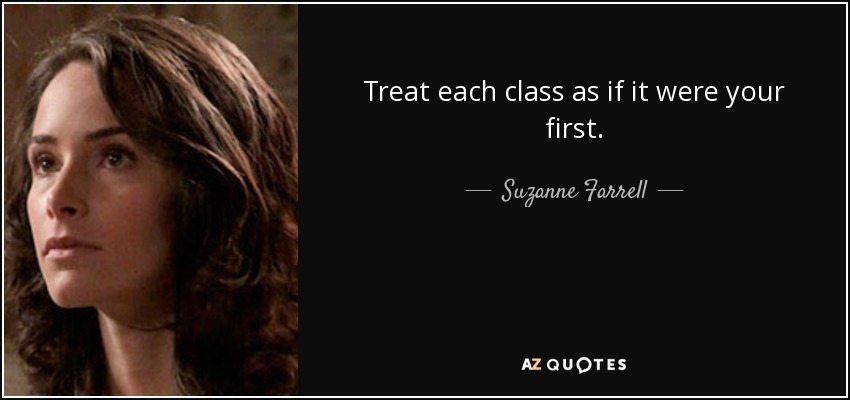 Treat each class as if it were your first. - Suzanne Farrell