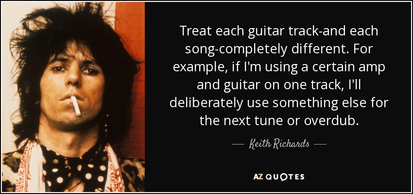 Treat each guitar track-and each song-completely different. For example, if I'm using a certain amp and guitar on one track, I'll deliberately use something else for the next tune or overdub. - Keith Richards