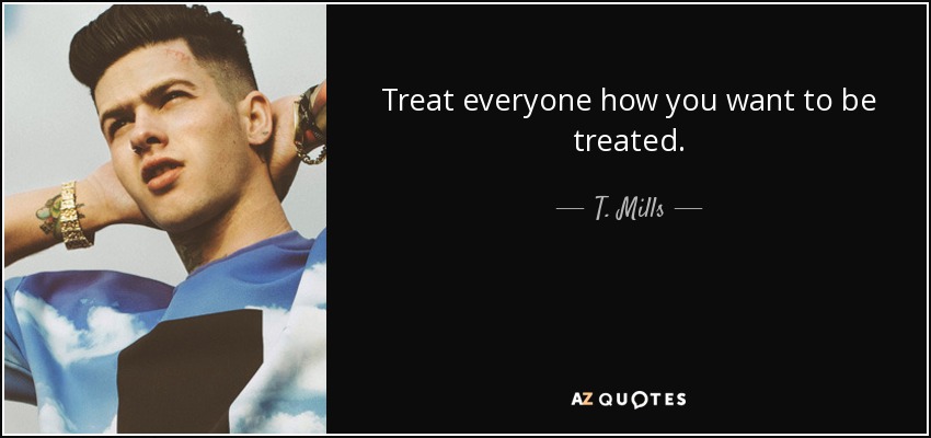 Treat everyone how you want to be treated. - T. Mills