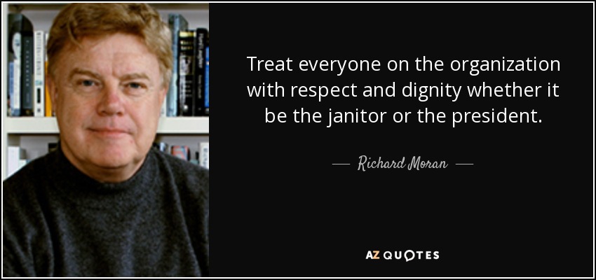 Treat everyone on the organization with respect and dignity whether it be the janitor or the president. - Richard Moran