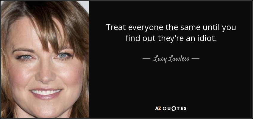 Treat everyone the same until you find out they're an idiot. - Lucy Lawless