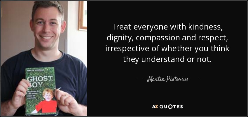 Treat everyone with kindness, dignity, compassion and respect, irrespective of whether you think they understand or not. - Martin Pistorius
