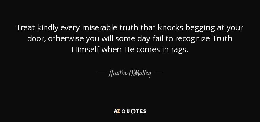 Treat kindly every miserable truth that knocks begging at your door, otherwise you will some day fail to recognize Truth Himself when He comes in rags. - Austin O'Malley