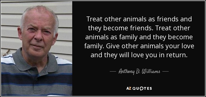 Treat other animals as friends and they become friends. Treat other animals as family and they become family. Give other animals your love and they will love you in return. - Anthony D. Williams
