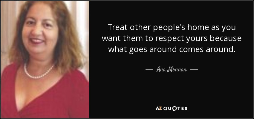 Treat other people's home as you want them to respect yours because what goes around comes around. - Ana Monnar