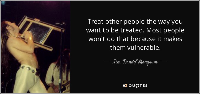 Treat other people the way you want to be treated. Most people won't do that because it makes them vulnerable. - Jim 