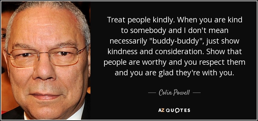 Treat people kindly. When you are kind to somebody and I don't mean necessarily 