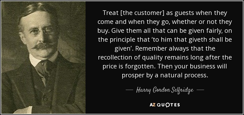 Treat [the customer] as guests when they come and when they go, whether or not they buy. Give them all that can be given fairly, on the principle that ‘to him that giveth shall be given’. Remember always that the recollection of quality remains long after the price is forgotten. Then your business will prosper by a natural process. - Harry Gordon Selfridge